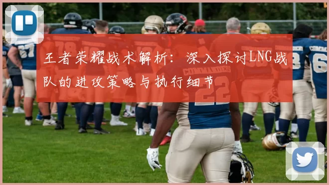 王者荣耀战术解析：深入探讨LNG战队的进攻策略与执行细节