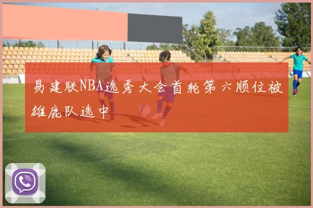 易建联NBA选秀大会首轮第六顺位被雄鹿队选中
