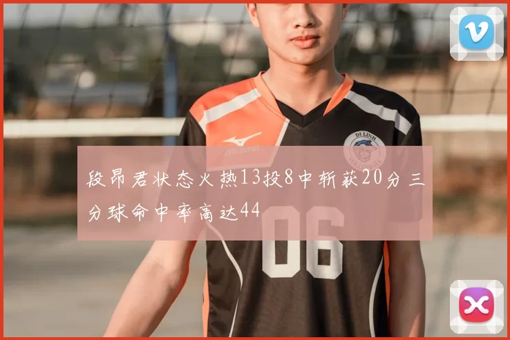段昂君状态火热13投8中斩获20分三分球命中率高达44