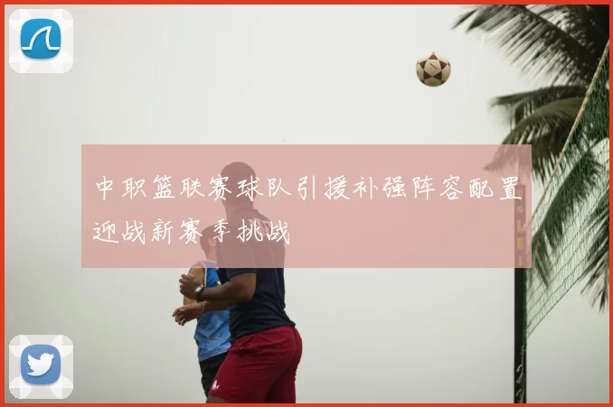 中职篮联赛球队引援补强阵容配置迎战新赛季挑战