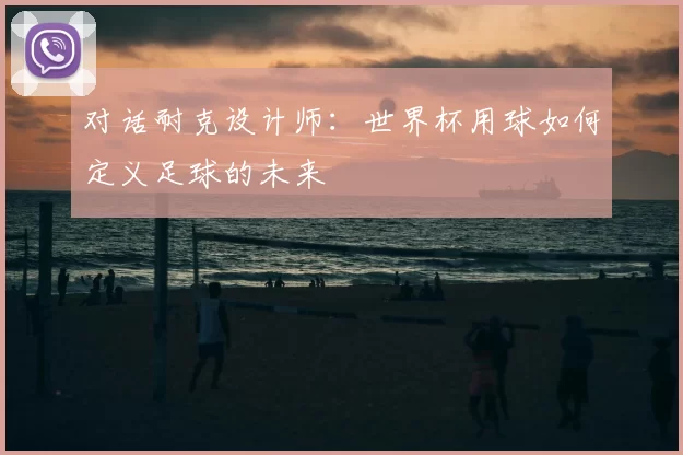 对话耐克设计师:世界杯用球如何定义足球的未来