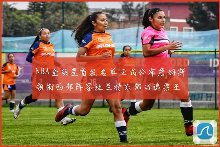 NBA全明星首发名单正式公布詹姆斯领衔西部阵容杜兰特东部当选票王