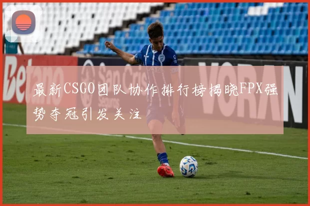 最新CSGO团队协作排行榜揭晓FPX强势夺冠引发关注