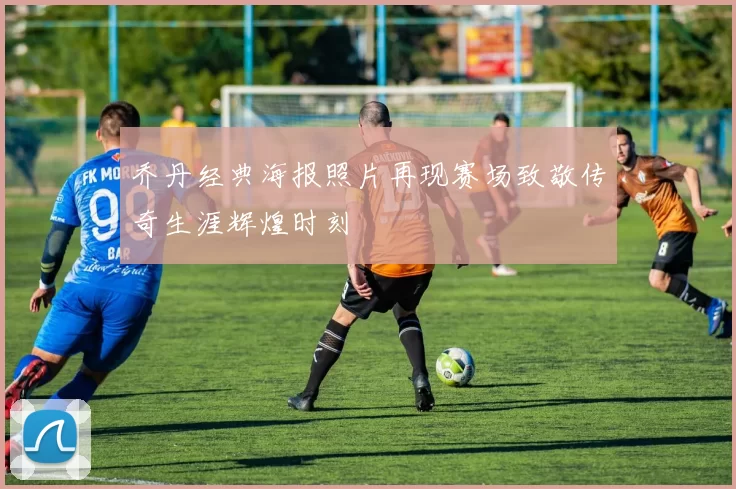 乔丹经典海报照片再现赛场致敬传奇生涯辉煌时刻