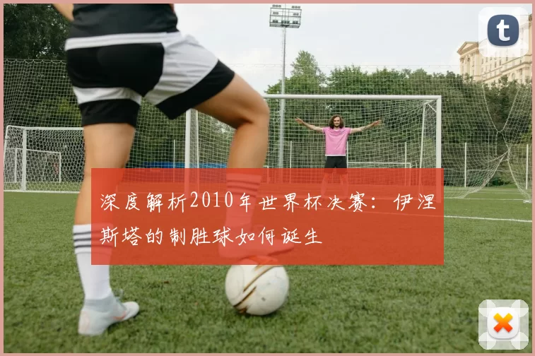 深度解析2010年世界杯决赛:伊涅斯塔的制胜球如何诞生