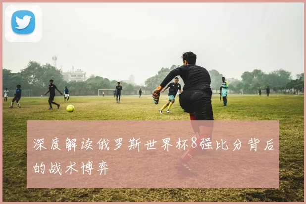 深度解读俄罗斯世界杯8强比分背后的战术博弈