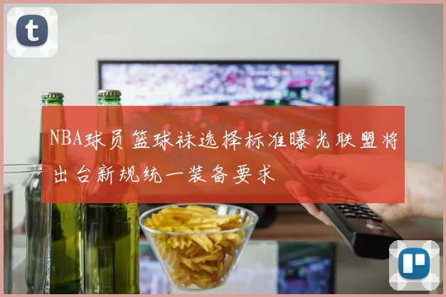 NBA球员篮球袜选择标准曝光联盟将出台新规统一装备要求