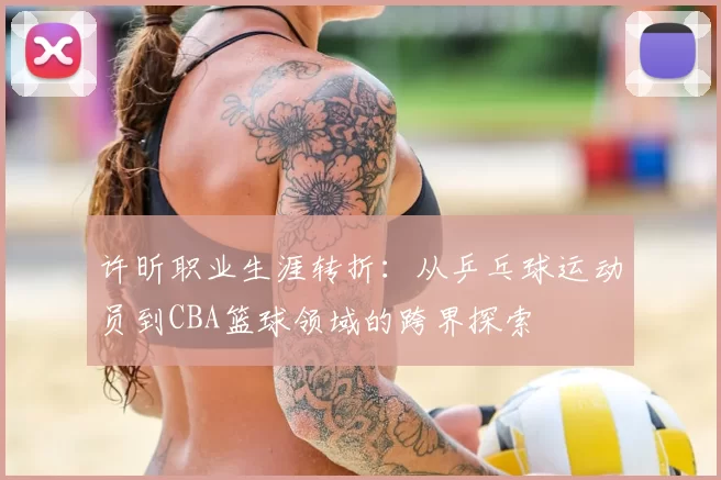 许昕职业生涯转折：从乒乓球运动员到CBA篮球领域的跨界探索