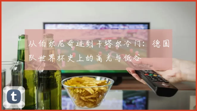 从伯尔尼奇迹到卡塔尔冷门:德国队世界杯史上的高光与低谷