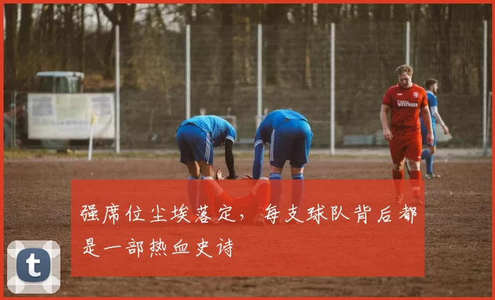 强席位尘埃落定，每支球队背后都是一部热血史诗