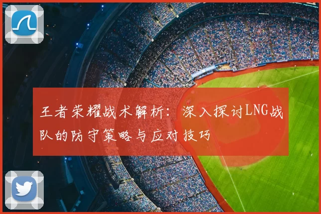 王者荣耀战术解析：深入探讨LNG战队的防守策略与应对技巧