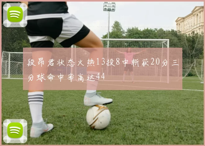 段昂君状态火热13投8中斩获20分三分球命中率高达44