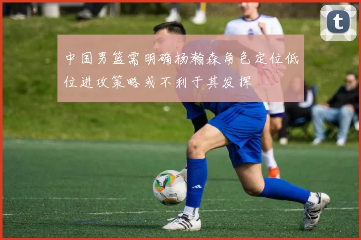 中国男篮需明确杨瀚森角色定位低位进攻策略或不利于其发挥