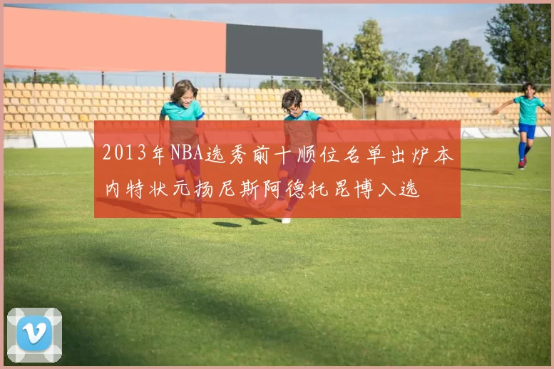 2013年NBA选秀前十顺位名单出炉本内特状元扬尼斯阿德托昆博入选