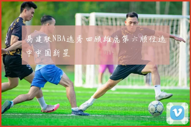 易建联NBA选秀回顾雄鹿第六顺位选中中国新星