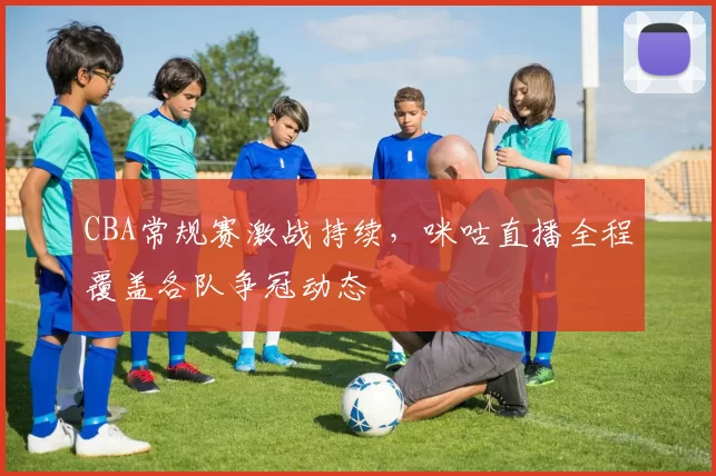 CBA常规赛激战持续，咪咕直播全程覆盖各队争冠动态