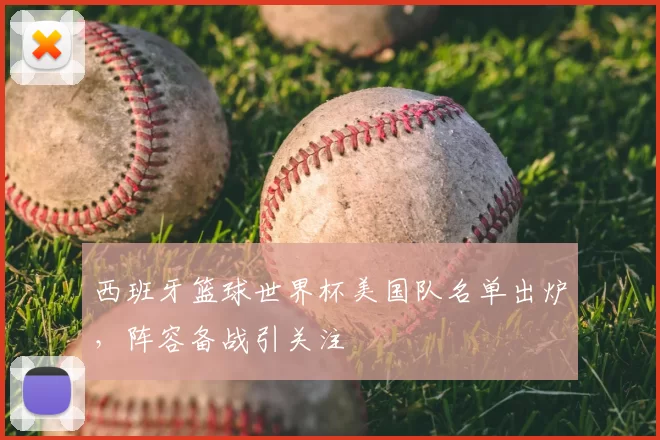 西班牙篮球世界杯美国队名单出炉,阵容备战引关注