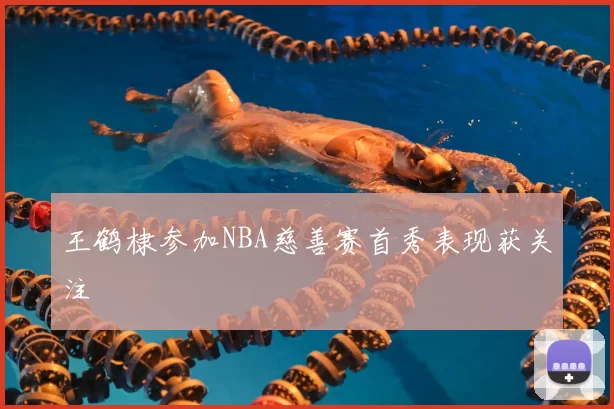 王鹤棣参加NBA慈善赛首秀表现获关注