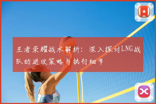 王者荣耀战术解析：深入探讨LNG战队的进攻策略与执行细节