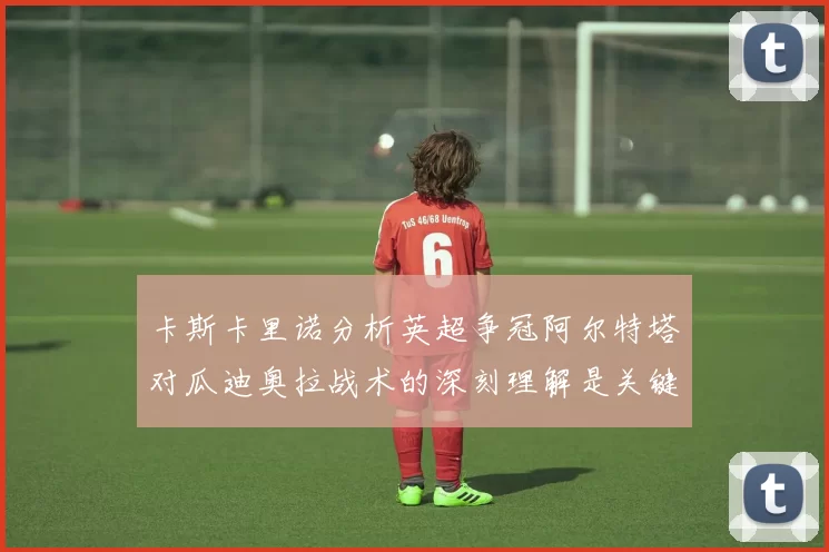 卡斯卡里诺分析英超争冠阿尔特塔对瓜迪奥拉战术的深刻理解是关键