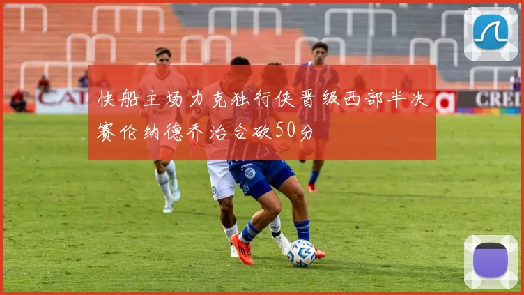 快船主场力克独行侠晋级西部半决赛伦纳德乔治合砍50分
