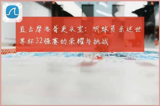 直击摩洛哥更衣室：听球员亲述世界杯32强赛的荣耀与挑战