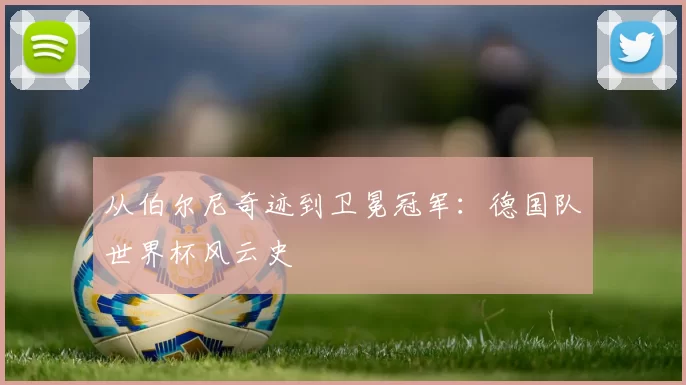 从伯尔尼奇迹到卫冕冠军:德国队世界杯风云史