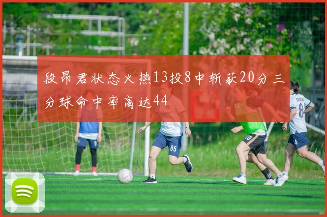 段昂君状态火热13投8中斩获20分三分球命中率高达44