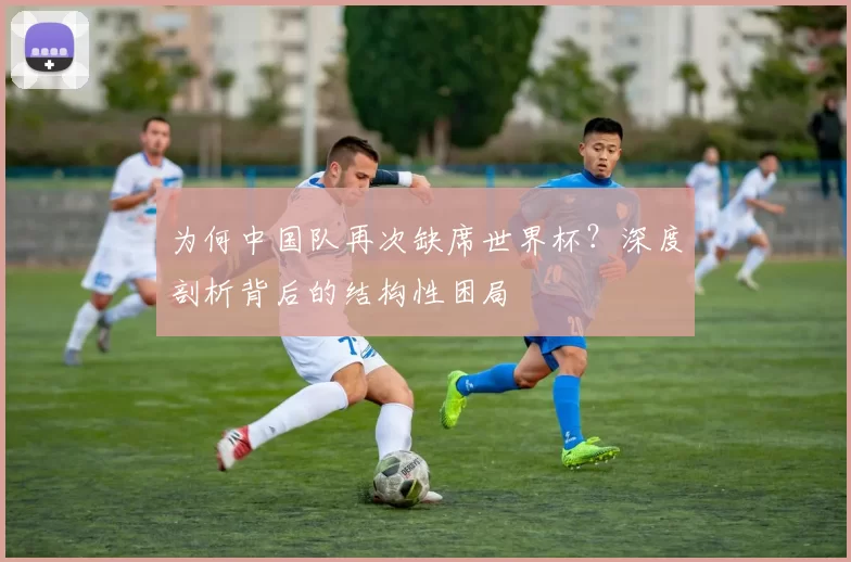为何中国队再次缺席世界杯?深度剖析背后的结构性困局