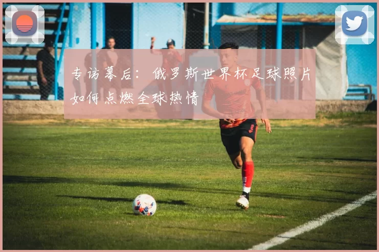 专访幕后:俄罗斯世界杯足球照片如何点燃全球热情