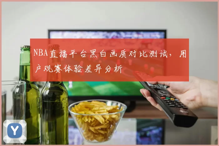 NBA直播平台黑白画质对比测试，用户观赛体验差异分析