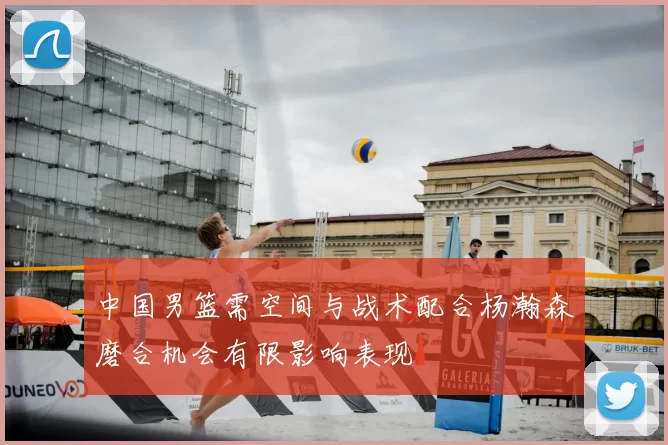 中国男篮需空间与战术配合杨瀚森磨合机会有限影响表现