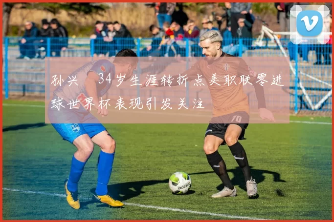 孙兴慜34岁生涯转折点美职联零进球世界杯表现引发关注