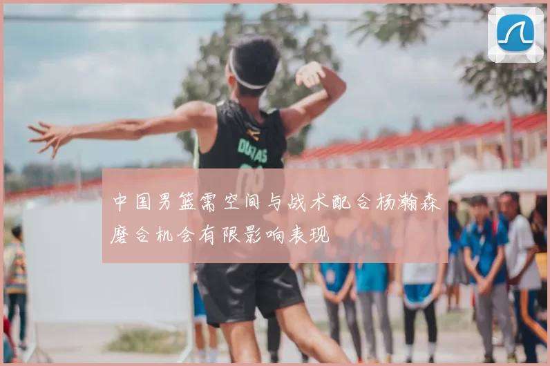 中国男篮需空间与战术配合杨瀚森磨合机会有限影响表现