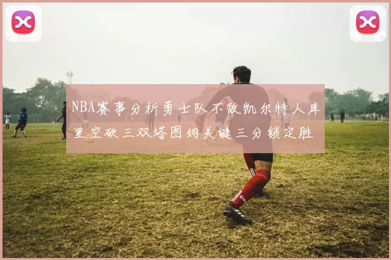 NBA赛事分析勇士队不敌凯尔特人库里空砍三双塔图姆关键三分锁定胜局