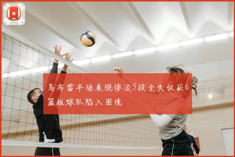 乌布雷半场表现惨淡5投全失仅获6篮板球队陷入困境