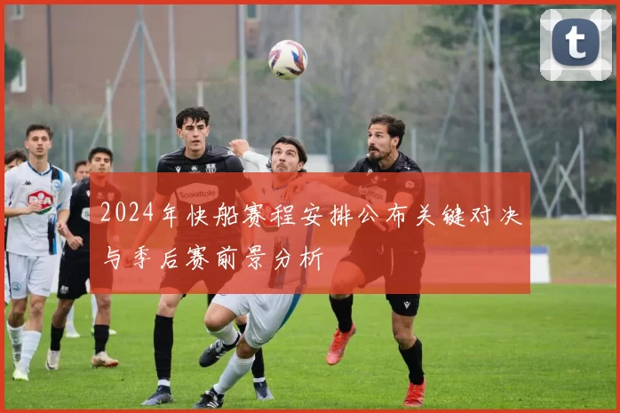 2024年快船赛程安排公布关键对决与季后赛前景分析
