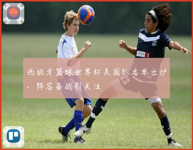 西班牙篮球世界杯美国队名单出炉,阵容备战引关注