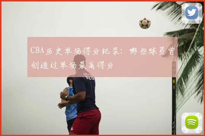 CBA历史单场得分纪录：哪些球员曾创造过单场最高得分