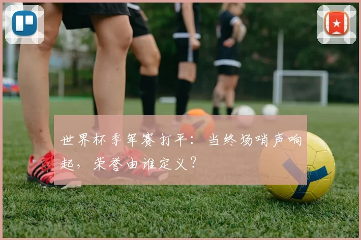 世界杯季军赛打平:当终场哨声响起,荣誉由谁定义?
