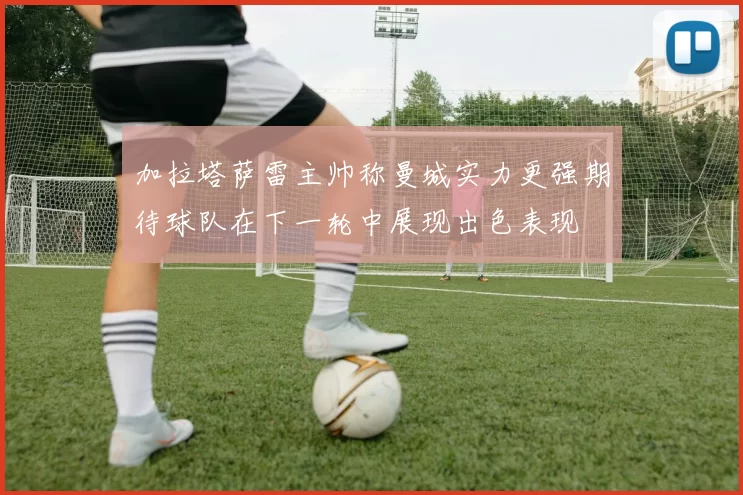 加拉塔萨雷主帅称曼城实力更强期待球队在下一轮中展现出色表现