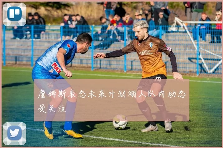 詹姆斯表态未来计划湖人队内动态受关注