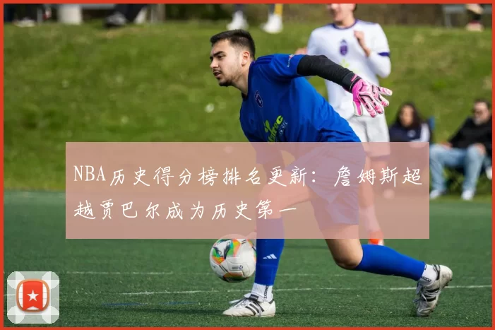 NBA历史得分榜排名更新:詹姆斯超越贾巴尔成为历史第一