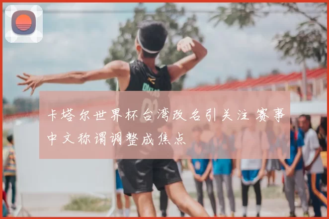 卡塔尔世界杯台湾改名引关注 赛事中文称谓调整成焦点
