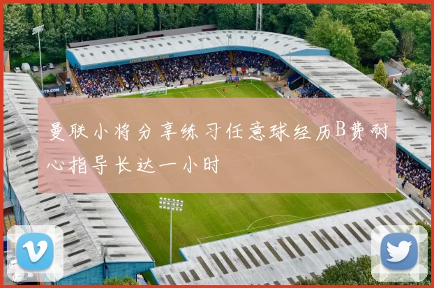 曼联小将分享练习任意球经历B费耐心指导长达一小时