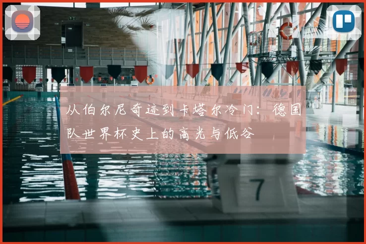 从伯尔尼奇迹到卡塔尔冷门:德国队世界杯史上的高光与低谷