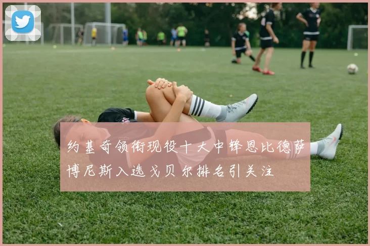 约基奇领衔现役十大中锋恩比德萨博尼斯入选戈贝尔排名引关注