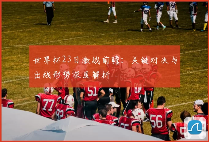 世界杯23日激战前瞻:关键对决与出线形势深度解析