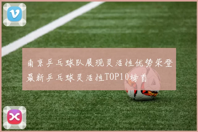 南京乒乓球队展现灵活性优势荣登最新乒乓球灵活性TOP10榜首