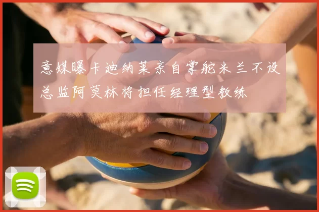 意媒曝卡迪纳莱亲自掌舵米兰不设总监阿莫林将担任经理型教练